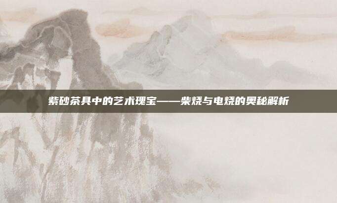 紫砂茶具中的艺术瑰宝——柴烧与电烧的奥秘解析