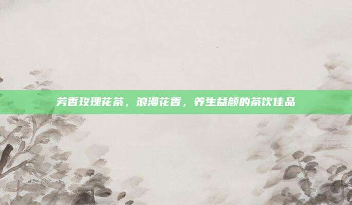 芳香玫瑰花茶，浪漫花香，养生益颜的茶饮佳品