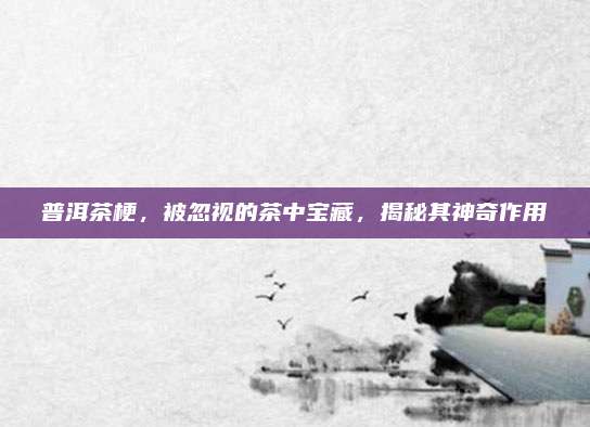 普洱茶梗,被忽视的茶中宝藏,揭秘其神奇作用