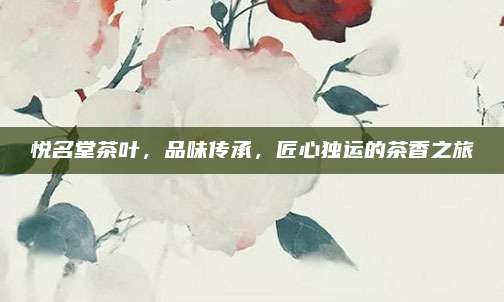 悦名堂茶叶,品味传承,匠心独运的茶香之旅
