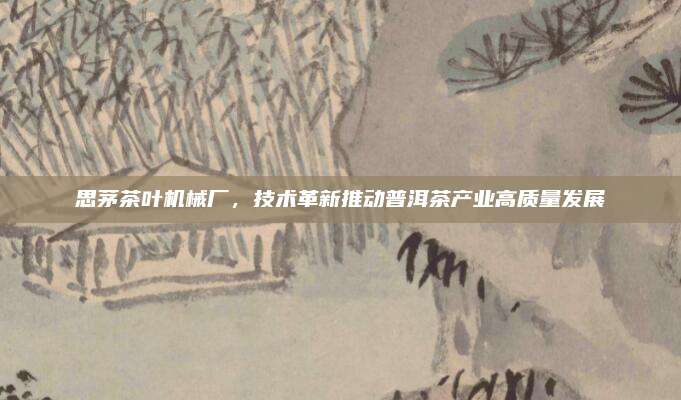 思茅茶叶机械厂,技术革新推动普洱茶产业高质量发展