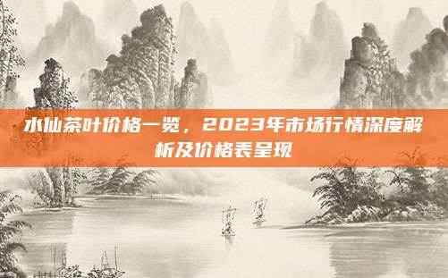 水仙茶叶价格一览，2023年市场行情深度解析及价格表呈现