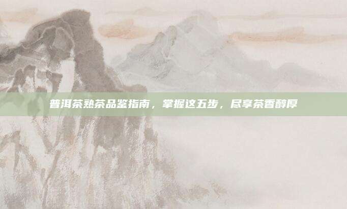 普洱茶熟茶品鉴指南，掌握这五步，尽享茶香醇厚