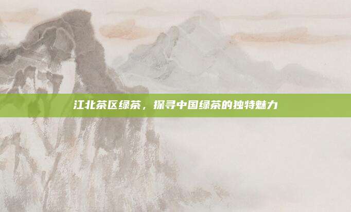 江北茶区绿茶,探寻中国绿茶的独特魅力