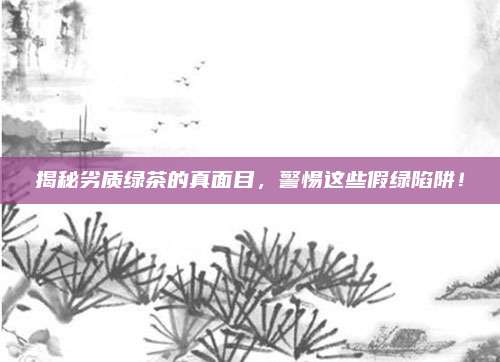揭秘劣质绿茶的真面目,警惕这些假绿陷阱!