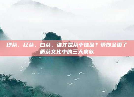 绿茶、红茶、白茶，谁才是茶中佳品？带你全面了解茶文化中的三大家族