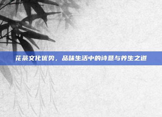 花茶文化优势,品味生活中的诗意与养生之道