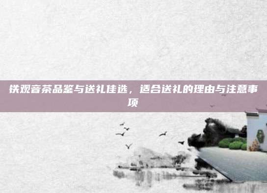 铁观音茶品鉴与送礼佳选，适合送礼的理由与注意事项
