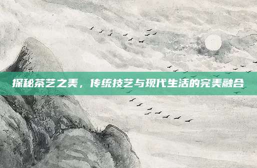 探秘茶艺之美,传统技艺与现代生活的完美融合