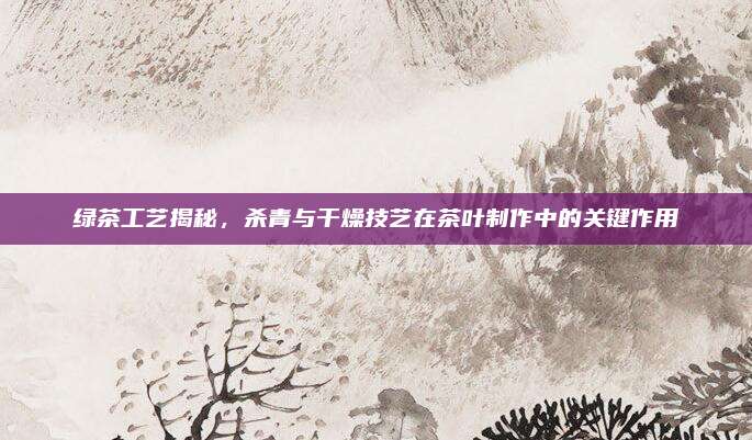 绿茶工艺揭秘,杀青与干燥技艺在茶叶制作中的关键作用
