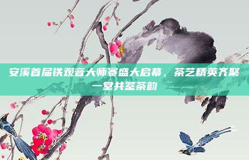 安溪首届铁观音大师赛盛大启幕，茶艺精英齐聚一堂共鉴茶韵