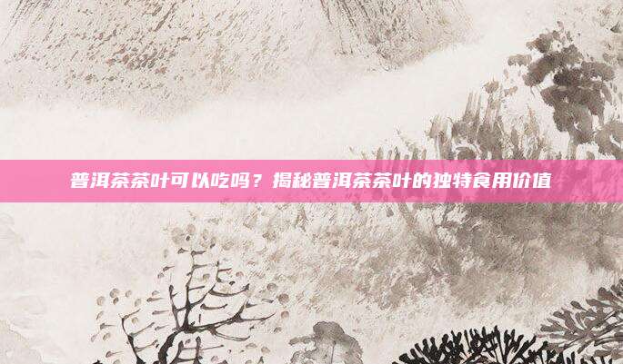 普洱茶茶叶可以吃吗?揭秘普洱茶茶叶的独特食用价值