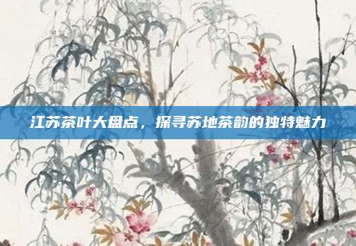 江苏茶叶大盘点，探寻苏地茶韵的独特魅力