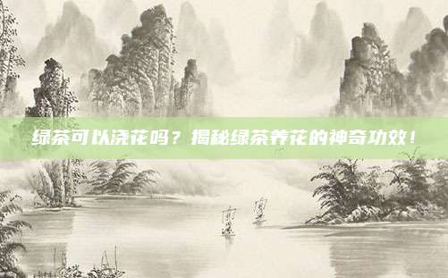 绿茶可以浇花吗?揭秘绿茶养花的神奇功效!