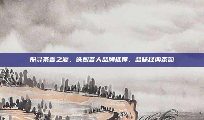 探寻茶香之源,铁观音大品牌推荐,品味经典茶韵