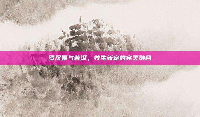 罗汉果与普洱，养生新宠的完美融合