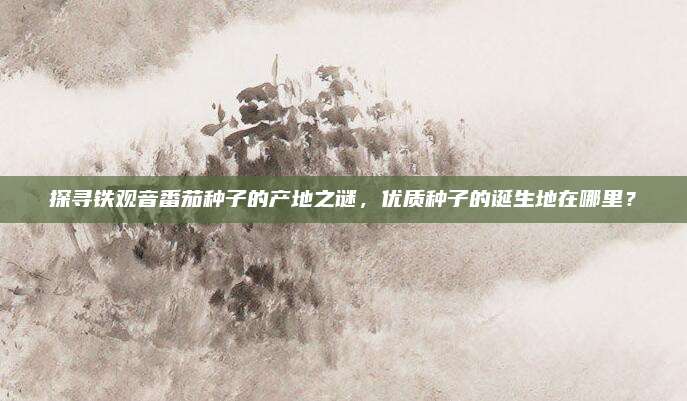 探寻铁观音番茄种子的产地之谜,优质种子的诞生地在哪里?
