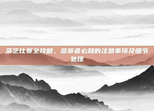 茶艺比赛全攻略,参赛者必知的注意事项及细节处理