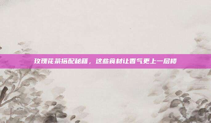 玫瑰花茶搭配秘籍，这些食材让香气更上一层楼