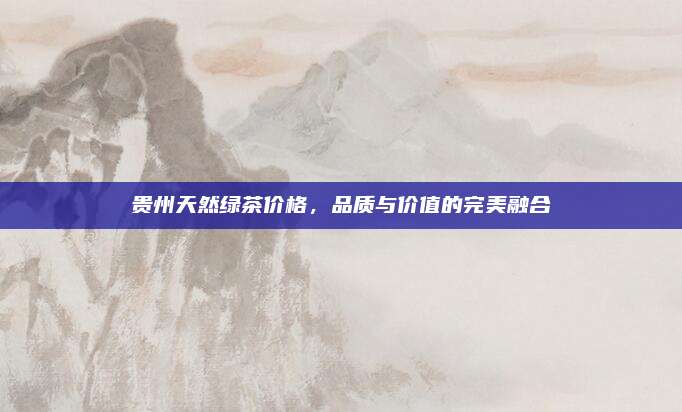 贵州天然绿茶价格，品质与价值的完美融合