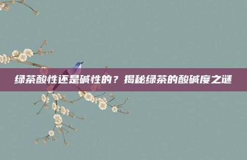 绿茶酸性还是碱性的？揭秘绿茶的酸碱度之谜