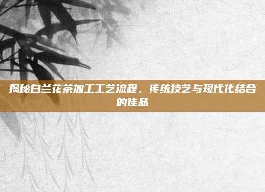 揭秘白兰花茶加工工艺流程，传统技艺与现代化结合的佳品