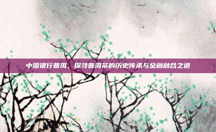 中国银行普洱,探寻普洱茶的历史传承与金融融合之道