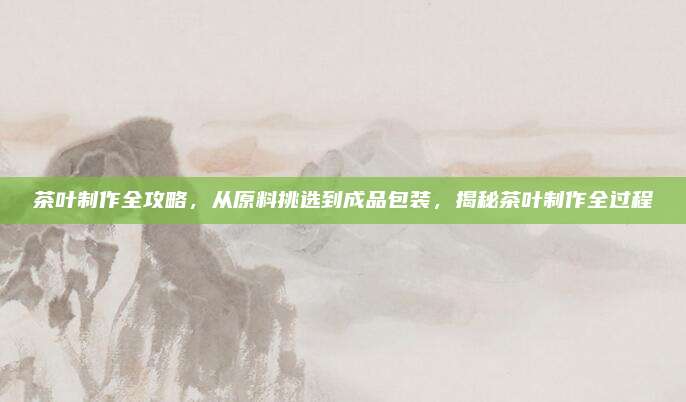 茶叶制作全攻略,从原料挑选到成品包装,揭秘茶叶制作全过程