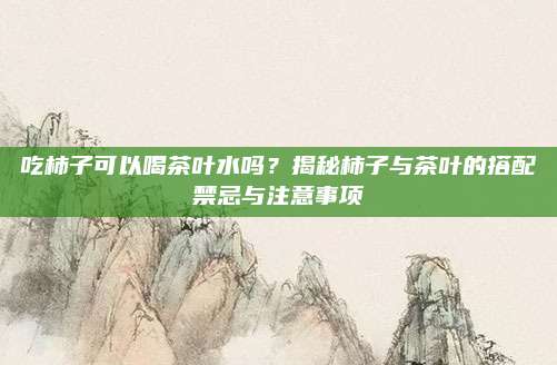 吃柿子可以喝茶叶水吗?揭秘柿子与茶叶的搭配禁忌与注意事项