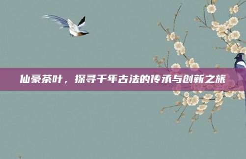仙豪茶叶,探寻千年古法的传承与创新之旅