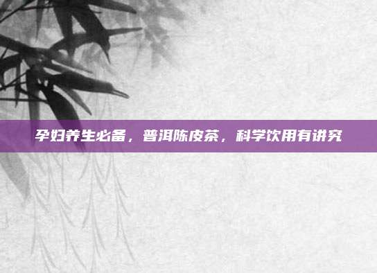 孕妇养生必备，普洱陈皮茶，科学饮用有讲究