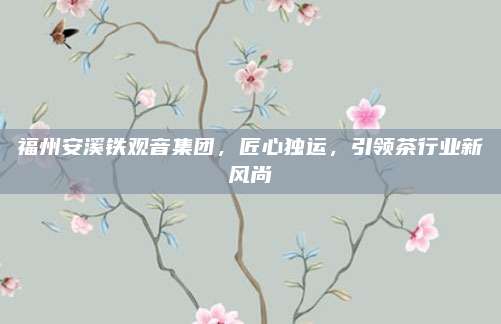 福州安溪铁观音集团,匠心独运,引领茶行业新风尚