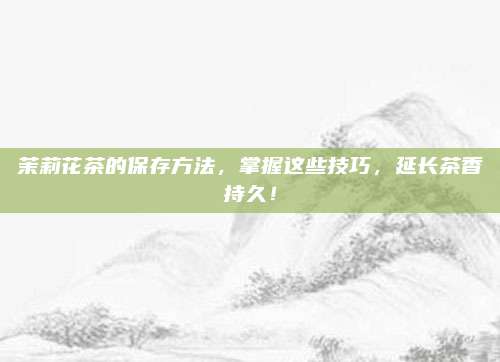 茉莉花茶的保存方法，掌握这些技巧，延长茶香持久！