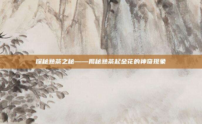 探秘熟茶之秘——揭秘熟茶起金花的神奇现象