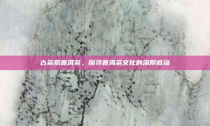 古茶帮普洱茶，探寻普洱茶文化的深厚底蕴