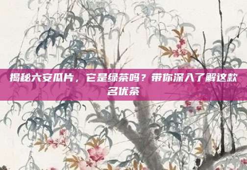 揭秘六安瓜片，它是绿茶吗？带你深入了解这款名优茶