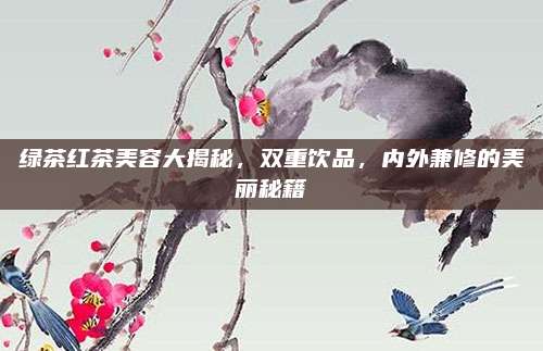 绿茶红茶美容大揭秘,双重饮品,内外兼修的美丽秘籍