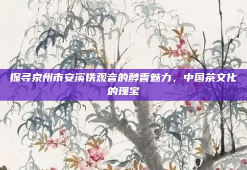 探寻泉州市安溪铁观音的醇香魅力,中国茶文化的瑰宝