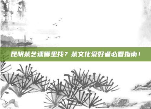 昆明茶艺课哪里找？茶文化爱好者必看指南！