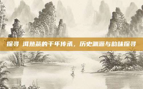 探寻潽洱熟茶的千年传承，历史渊源与韵味探寻