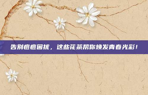 告别痘痘困扰，这些花茶帮你焕发青春光彩！