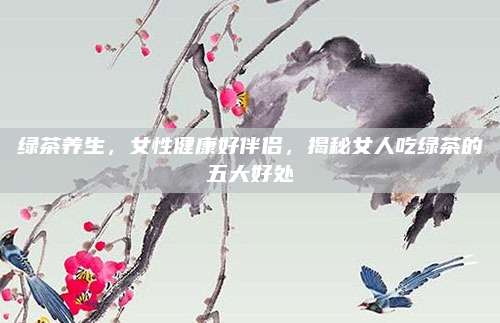 绿茶养生,女性健康好伴侣,揭秘女人吃绿茶的五大好处