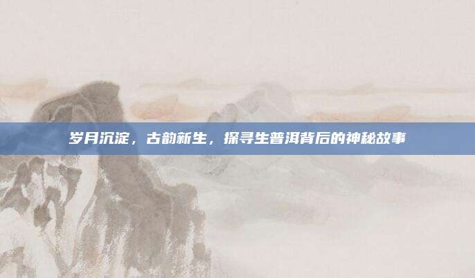 岁月沉淀，古韵新生，探寻生普洱背后的神秘故事