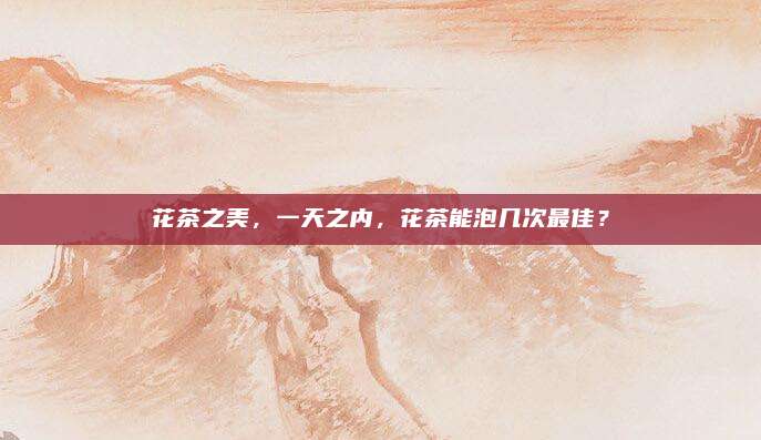 花茶之美,一天之内,花茶能泡几次最佳?
