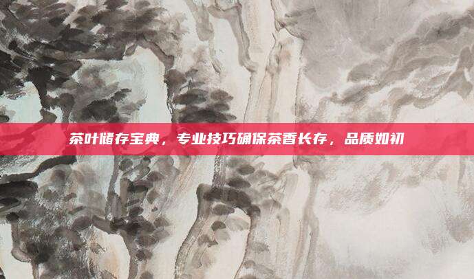 茶叶储存宝典，专业技巧确保茶香长存，品质如初