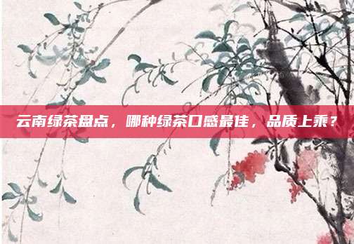 云南绿茶盘点,哪种绿茶口感最佳,品质上乘?