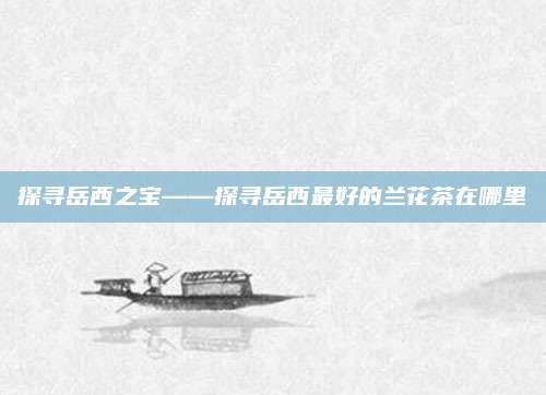 探寻岳西之宝——探寻岳西最好的兰花茶在哪里