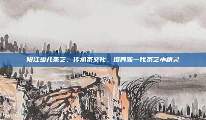 阳江少儿茶艺，传承茶文化，培育新一代茶艺小精灵