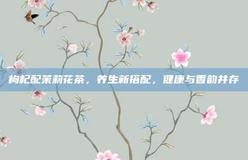 枸杞配茉莉花茶,养生新搭配,健康与香韵并存