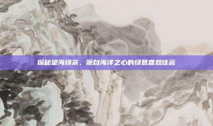 探秘望海绿茶，源自海洋之心的绿意盎然佳茗